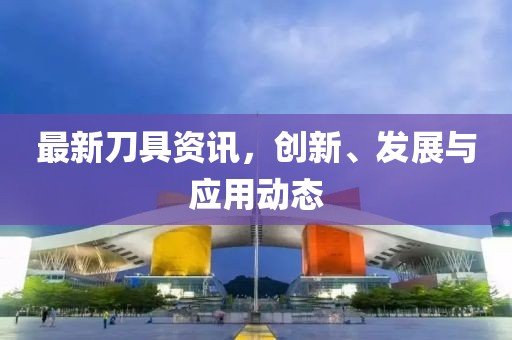 最新刀具资讯，创新、发展与应用动态