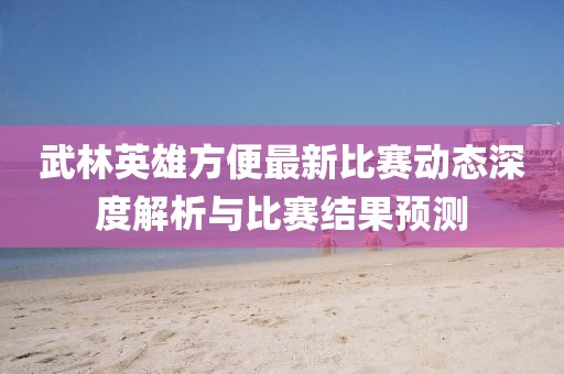 武林英雄方便最新比赛动态深度解析与比赛结果预测