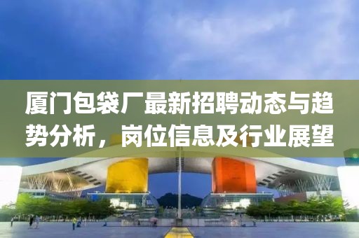 厦门包袋厂最新招聘动态与趋势分析，岗位信息及行业展望