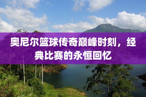 奥尼尔篮球传奇巅峰时刻，经典比赛的永恒回忆