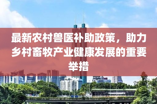 最新农村兽医补助政策，助力乡村畜牧产业健康发展的重要举措