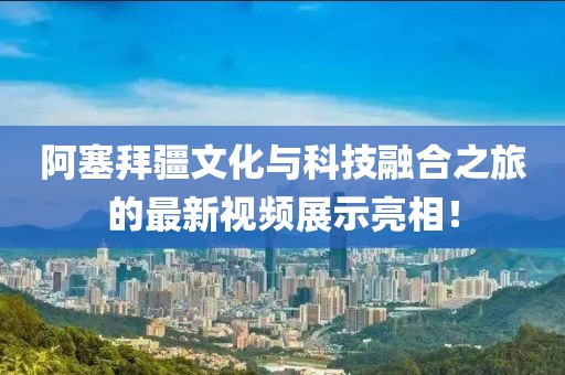 阿塞拜疆文化与科技融合之旅的最新视频展示亮相！