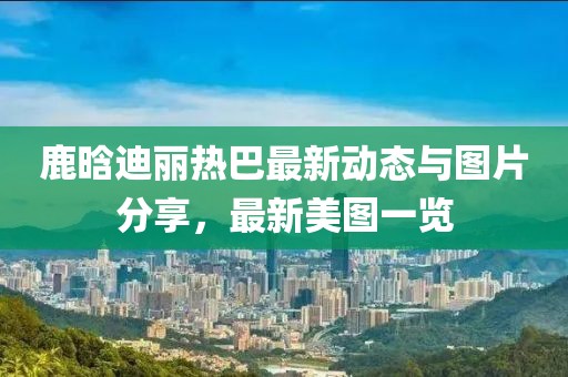鹿晗迪丽热巴最新动态与图片分享，最新美图一览