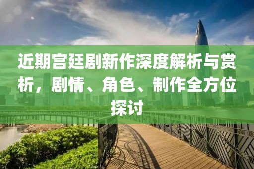 近期宫廷剧新作深度解析与赏析，剧情、角色、制作全方位探讨