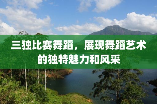 三独比赛舞蹈，展现舞蹈艺术的独特魅力和风采