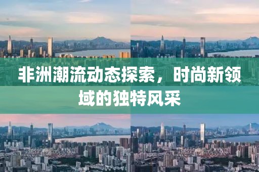 非洲潮流动态探索，时尚新领域的独特风采