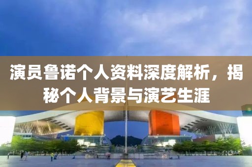 演员鲁诺个人资料深度解析，揭秘个人背景与演艺生涯