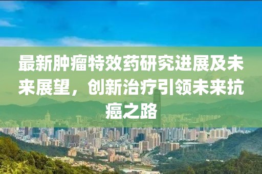最新肿瘤特效药研究进展及未来展望，创新治疗引领未来抗癌之路