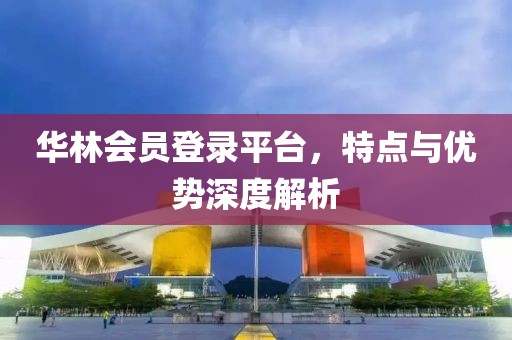 华林会员登录平台，特点与优势深度解析