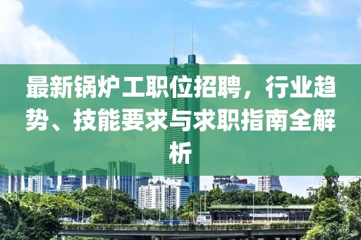 最新锅炉工职位招聘，行业趋势、技能要求与求职指南全解析
