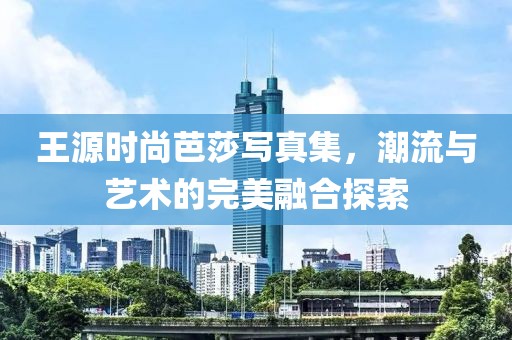 王源时尚芭莎写真集，潮流与艺术的完美融合探索