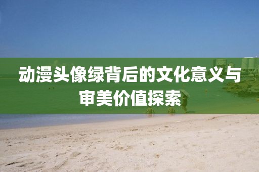 动漫头像绿背后的文化意义与审美价值探索