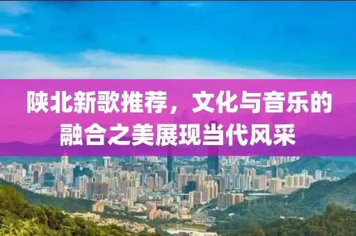 陕北新歌推荐，文化与音乐的融合之美展现当代风采