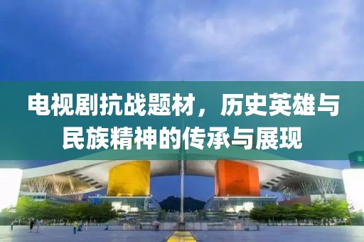 电视剧抗战题材，历史英雄与民族精神的传承与展现