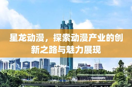 星龙动漫，探索动漫产业的创新之路与魅力展现