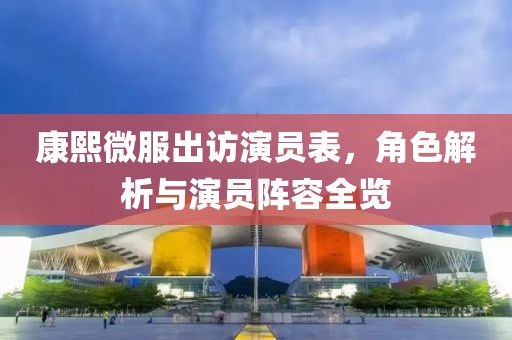 康熙微服出访演员表，角色解析与演员阵容全览