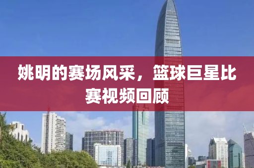 姚明的赛场风采，篮球巨星比赛视频回顾