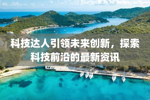 科技达人引领未来创新，探索科技前沿的最新资讯