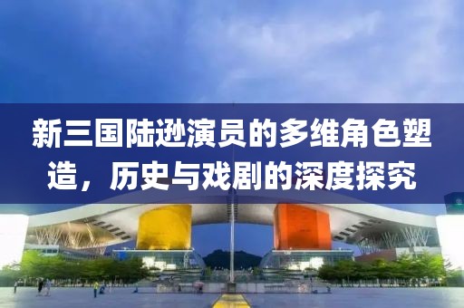 新三国陆逊演员的多维角色塑造，历史与戏剧的深度探究