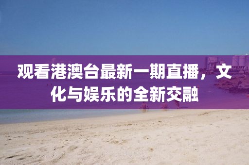 观看港澳台最新一期直播，文化与娱乐的全新交融