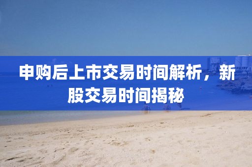 申购后上市交易时间解析，新股交易时间揭秘