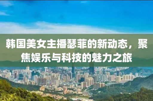 韩国美女主播瑟菲的新动态，聚焦娱乐与科技的魅力之旅