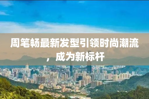 周笔畅最新发型引领时尚潮流，成为新标杆