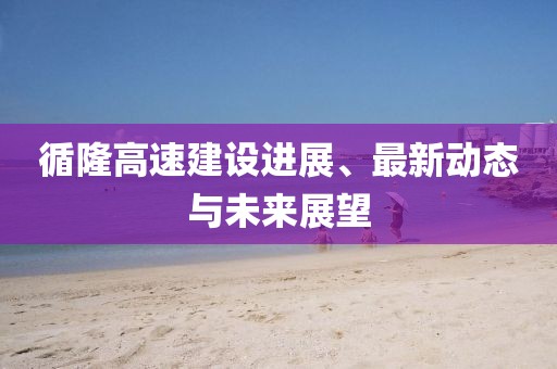循隆高速建设进展、最新动态与未来展望