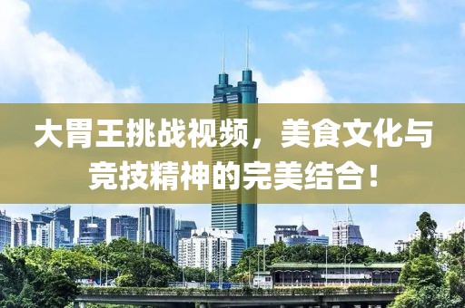 大胃王挑战视频，美食文化与竞技精神的完美结合！