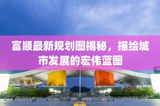 富顺最新规划图揭秘，描绘城市发展的宏伟蓝图