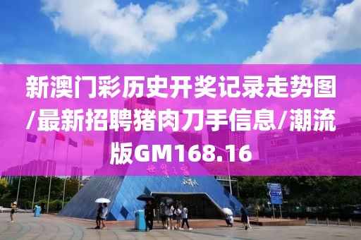 新澳门彩历史开奖记录走势图/最新招聘猪肉刀手信息/潮流版GM168.16