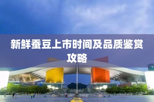 新鲜蚕豆上市时间及品质鉴赏攻略