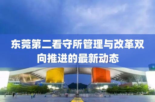 东莞第二看守所管理与改革双向推进的最新动态