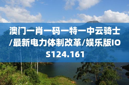 澳门一肖一码一特一中云骑士/最新电力体制改革/娱乐版IOS124.161