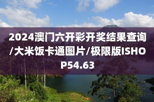 2024澳门六开彩开奖结果查询/大米饭卡通图片/极限版ISHOP54.63