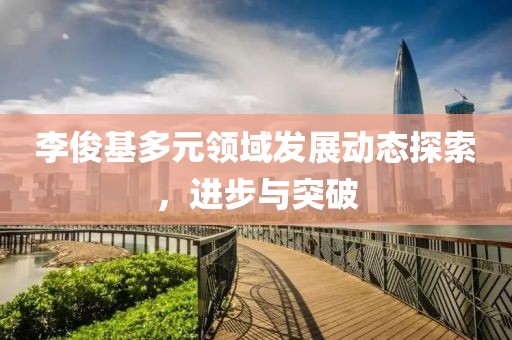 李俊基多元领域发展动态探索，进步与突破