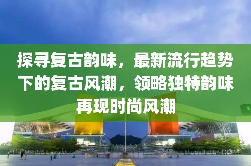 探寻复古韵味，最新流行趋势下的复古风潮，领略独特韵味再现时尚风潮