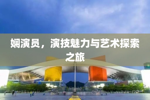 娴演员，演技魅力与艺术探索之旅