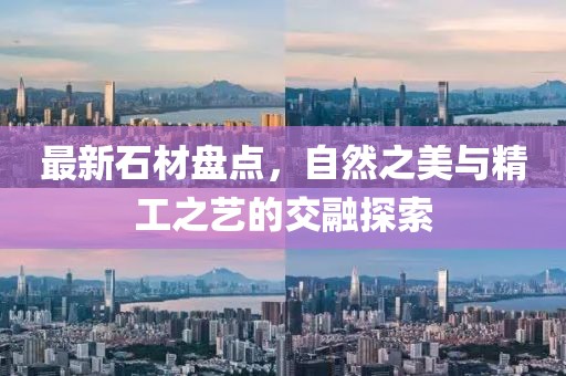最新石材盘点，自然之美与精工之艺的交融探索