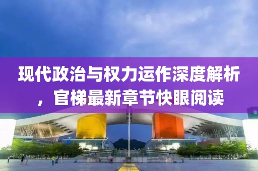 现代政治与权力运作深度解析，官梯最新章节快眼阅读