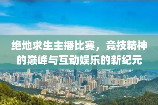 绝地求生主播比赛，竞技精神的巅峰与互动娱乐的新纪元