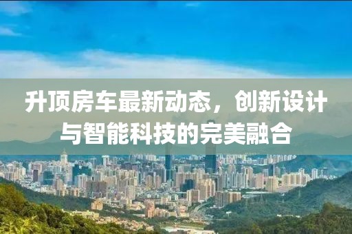 升顶房车最新动态，创新设计与智能科技的完美融合
