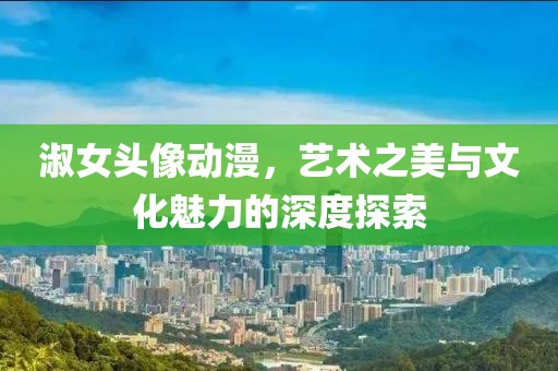 淑女头像动漫，艺术之美与文化魅力的深度探索