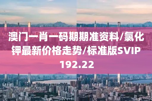 澳门一肖一码期期准资料/氯化钾最新价格走势/标准版SVIP192.22