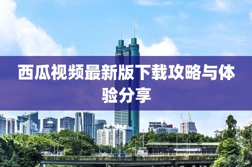 西瓜视频最新版下载攻略与体验分享