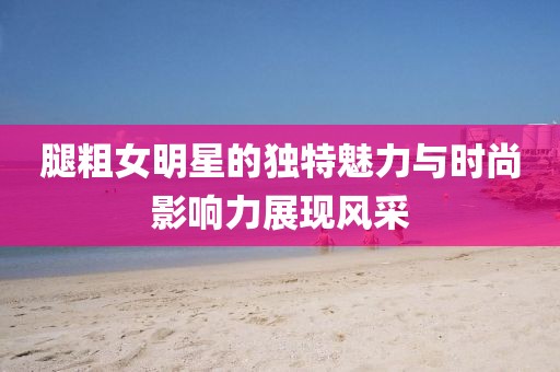 腿粗女明星的独特魅力与时尚影响力展现风采