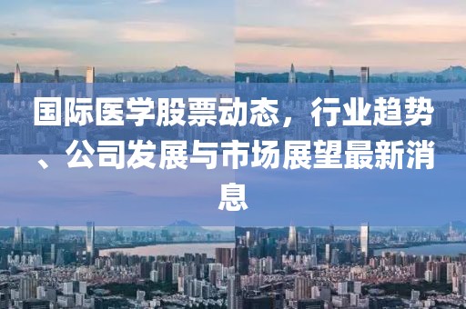 国际医学股票动态，行业趋势、公司发展与市场展望最新消息