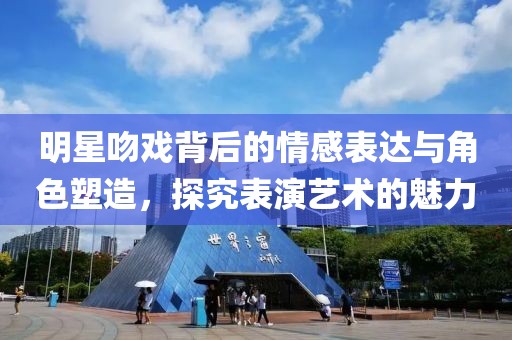明星吻戏背后的情感表达与角色塑造，探究表演艺术的魅力