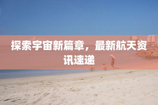探索宇宙新篇章，最新航天资讯速递