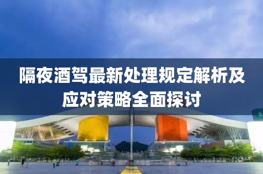 隔夜酒驾最新处理规定解析及应对策略全面探讨